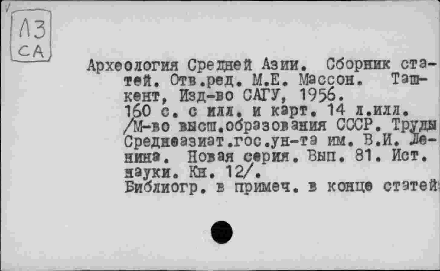 ﻿t\3 lCA
Археология Средней Азии. Сборник статей. Отв.ред. М.Е. Массон. Ташкент, Изд-во САГУ, 1956. 160 с. с илл. и карт. 14 л.илл. /М-во высш.образования СССР. Труды Среднеазиат.гос.ун-та им. В.И. .Ленина. Новая серия. Вып. 81. Ист. науки. Кн. 12/.
Библиогр. в примеч. в конце статей